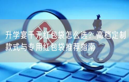 升学宴千元红包袋怎么选？高档定制款式与专用红包袋推荐指南