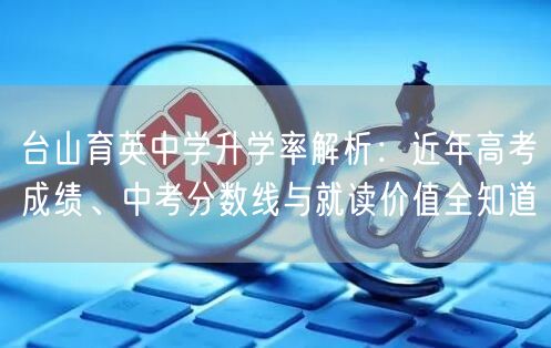 台山育英中学升学率解析：近年高考成绩、中考分数线与就读价值全知道