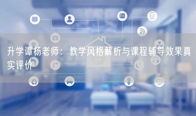 升学谭杨老师:教学风格解析与课程辅导效果真实评价 升学谭杨老师:教学风格解析与课程辅导效果真实评价