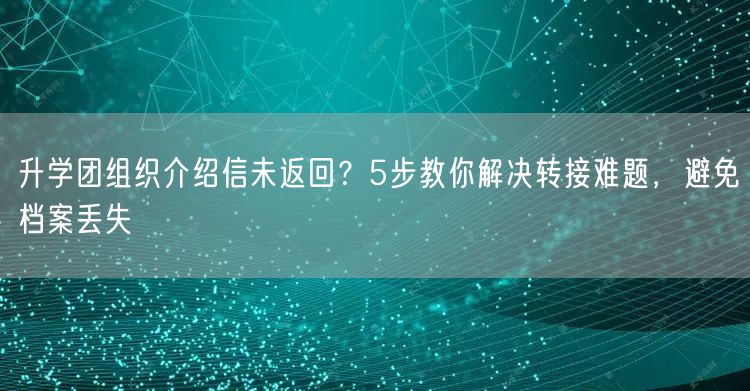 升学团组织介绍信未返回？5步教你解决转接难题，避免档案丢失