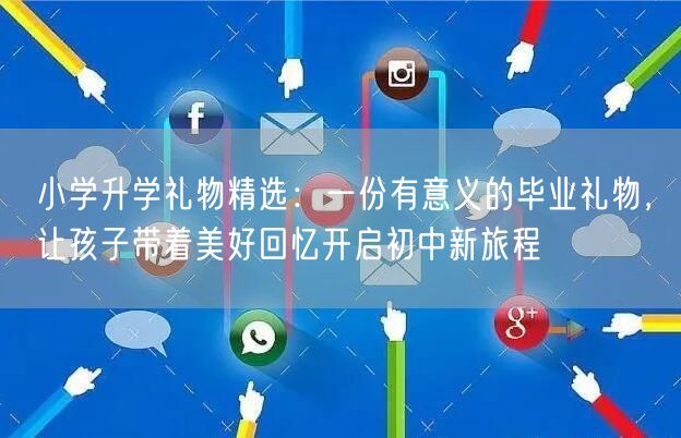 小学升学礼物精选：一份有意义的毕业礼物，让孩子带着美好回忆开启初中新旅程