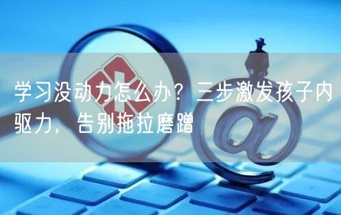 学习没动力怎么办?三步激发孩子内驱力,告别拖拉磨蹭 学习没动力怎么办?三步激发孩子内驱力,告别拖拉磨蹭