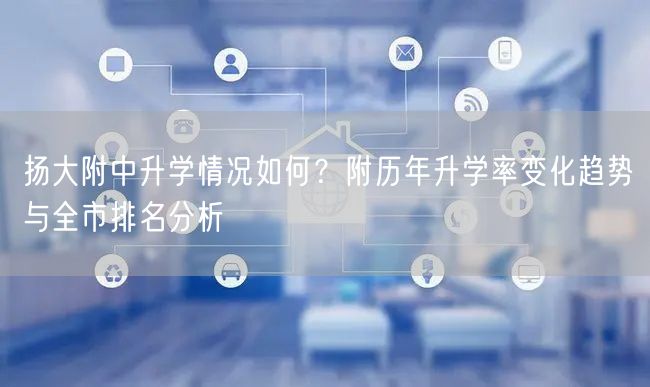 扬大附中升学情况如何？附历年升学率变化趋势与全市排名分析