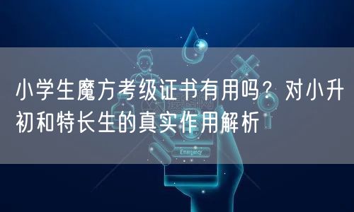 小学生魔方考级证书有用吗？对小升初和特长生的真实作用解析