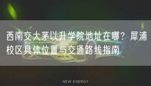西南交大茅以升学院地址在哪？犀浦校区具体位置与交通路线指南