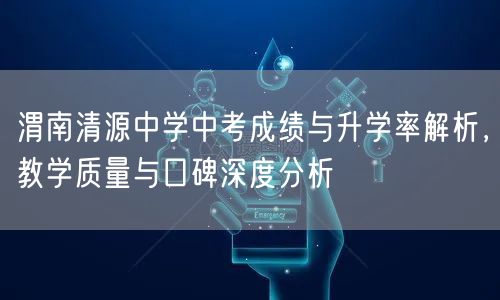 渭南清源中学中考成绩与升学率解析,教学质量与口碑深度分析 渭南清源中学中考成绩与升学率解析,教学质量与口碑深度分析