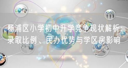 杨浦区小学初中升学竞争现状解析:录取比例、民办优势与学区房影响 杨浦区小学初中升学竞争现状解析:录取比例、民办优势与学区房影响