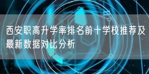 西安职高升学率排名前十学校推荐及最新数据对比分析 西安职高升学率排名前十学校推荐及最新数据对比分析
