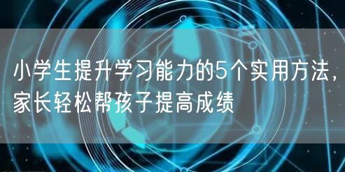 小学生提升学习能力的5个实用方法,家长轻松帮孩子提高成绩 小学生提升学习能力的5个实用方法,家长轻松帮孩子提高成绩
