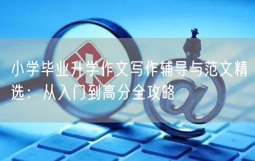 小学毕业升学作文写作辅导与范文精选：从入门到高分全攻略