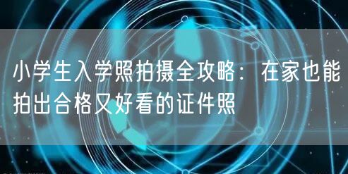 小学生入学照拍摄全攻略：在家也能拍出合格又好看的证件照