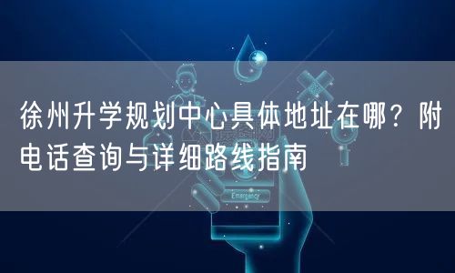 徐州升学规划中心具体地址在哪?附电话查询与详细路线指南 徐州升学规划中心具体地址在哪?附电话查询与详细路线指南