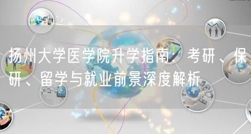 扬州大学医学院升学指南:考研、保研、留学与就业前景深度解析 扬州大学医学院升学指南:考研、保研、留学与就业前景深度解析