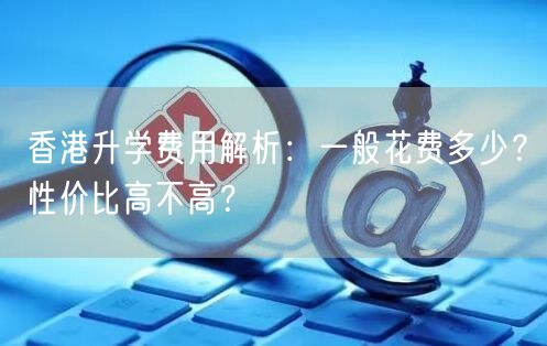 香港升学费用解析:一般花费多少?性价比高不高? 香港升学费用解析:一般花费多少?性价比高不高?