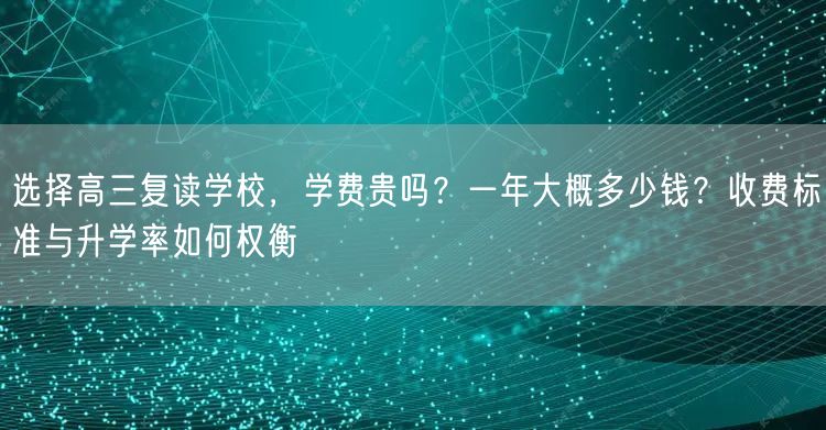 选择高三复读学校,学费贵吗?一年大概多少钱?收费标准与升学率如何权衡 选择高三复读学校,学费贵吗?一年大概多少钱?收费标准与升学率如何权衡
