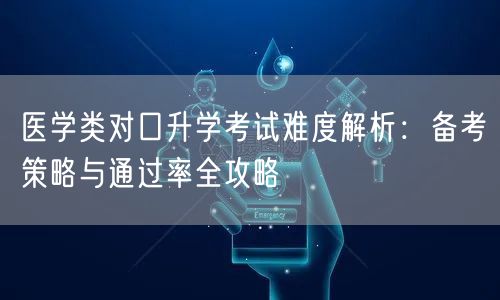 医学类对口升学考试难度解析:备考策略与通过率全攻略 医学类对口升学考试难度解析:备考策略与通过率全攻略