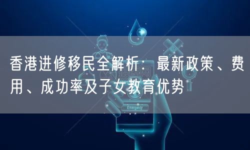 香港进修移民全解析:最新政策、费用、成功率及子女教育优势 香港进修移民全解析:最新政策、费用、成功率及子女教育优势