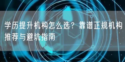 学历提升机构怎么选?靠谱正规机构推荐与避坑指南 学历提升机构怎么选?靠谱正规机构推荐与避坑指南