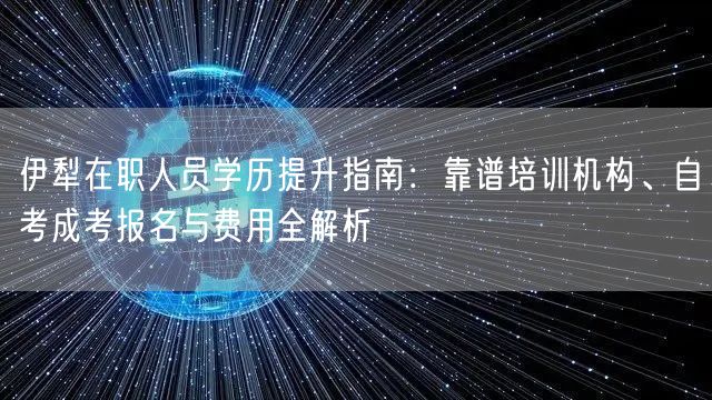 伊犁在职人员学历提升指南：靠谱培训机构、自考成考报名与费用全解析