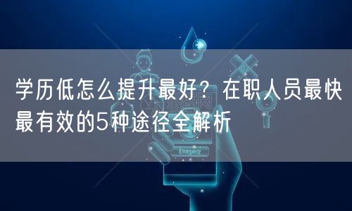 学历低怎么提升最好?在职人员最快最有效的5种途径全解析 学历低怎么提升最好?在职人员最快最有效的5种途径全解析