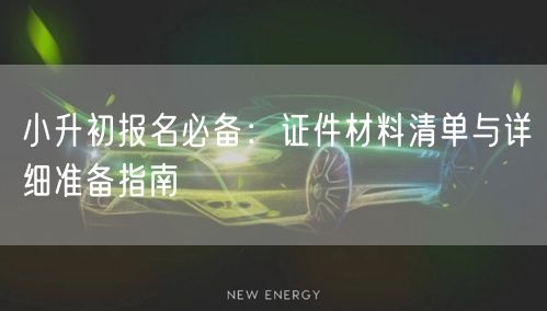 小升初报名必备:证件材料清单与详细准备指南 小升初报名必备:证件材料清单与详细准备指南