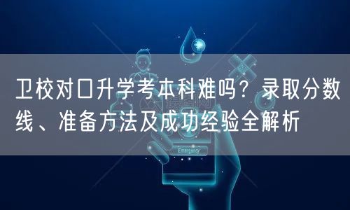 卫校对口升学考本科难吗？录取分数线、准备方法及成功经验全解析