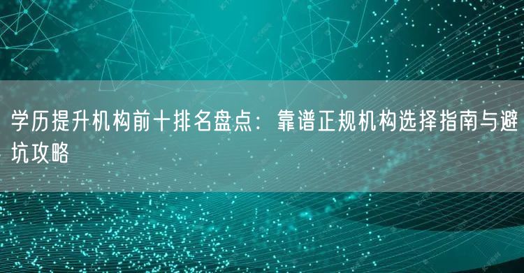 学历提升机构前十排名盘点：靠谱正规机构选择指南与避坑攻略
