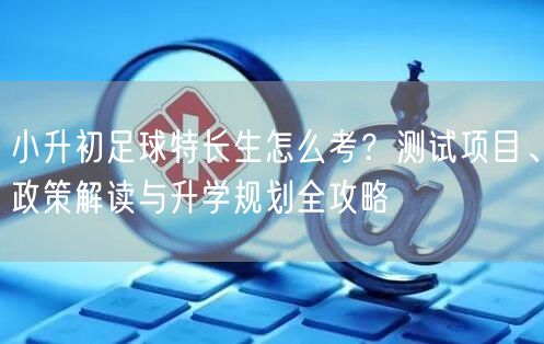 小升初足球特长生怎么考？测试项目、政策解读与升学规划全攻略