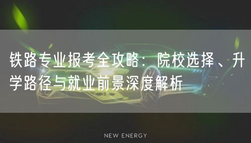 铁路专业报考全攻略:院校选择、升学路径与就业前景深度解析 铁路专业报考全攻略:院校选择、升学路径与就业前景深度解析