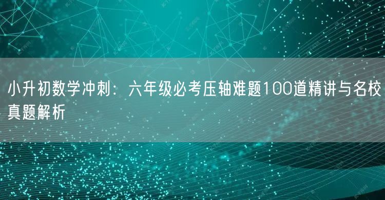 小升初数学冲刺:六年级必考压轴难题100道精讲与名校真题解析 小升初数学冲刺:六年级必考压轴难题100道精讲与名校真题解析