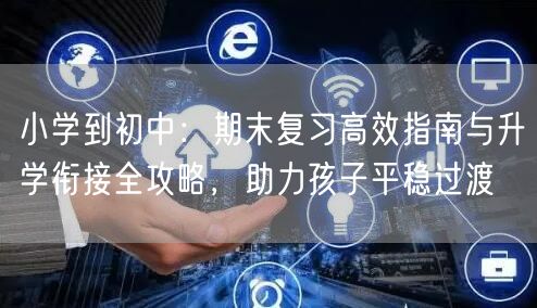 小学到初中：期末复习高效指南与升学衔接全攻略，助力孩子平稳过渡