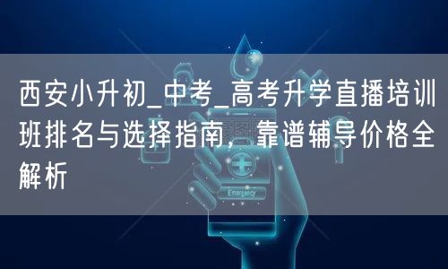 西安小升初_中考_高考升学直播培训班排名与选择指南,靠谱辅导价格全解析 西安小升初_中考_高考升学直播培训班排名与选择指南,靠谱辅导价格全解析