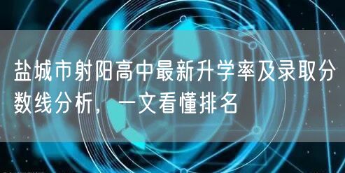 盐城市射阳高中最新升学率及录取分数线分析,一文看懂排名 盐城市射阳高中最新升学率及录取分数线分析,一文看懂排名