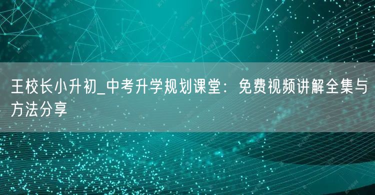 王校长小升初_中考升学规划课堂：免费视频讲解全集与方法分享
