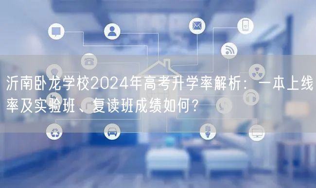 沂南卧龙学校2024年高考升学率解析：一本上线率及实验班、复读班成绩如何？