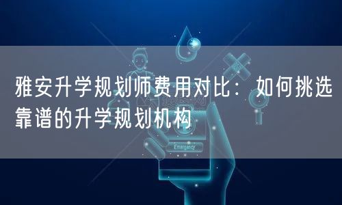 雅安升学规划师费用对比:如何挑选靠谱的升学规划机构 雅安升学规划师费用对比:如何挑选靠谱的升学规划机构