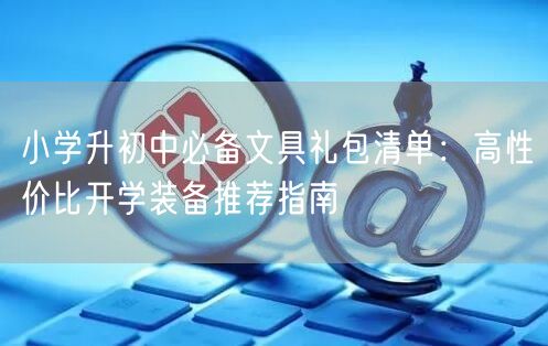小学升初中必备文具礼包清单:高性价比开学装备推荐指南 小学升初中必备文具礼包清单:高性价比开学装备推荐指南