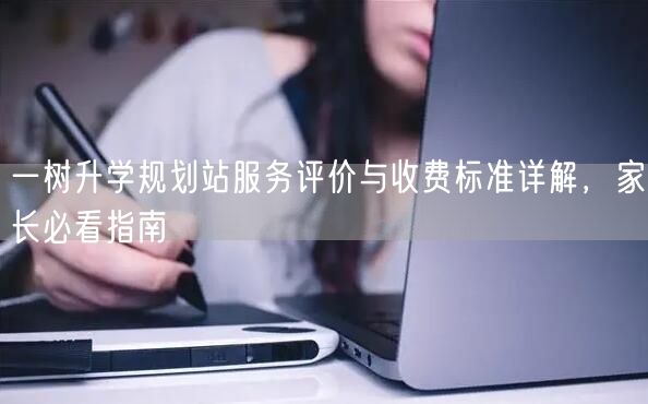 一树升学规划站服务评价与收费标准详解，家长必看指南