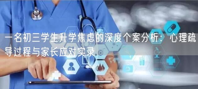 一名初三学生升学焦虑的深度个案分析:心理疏导过程与家长应对实录 一名初三学生升学焦虑的深度个案分析:心理疏导过程与家长应对实录