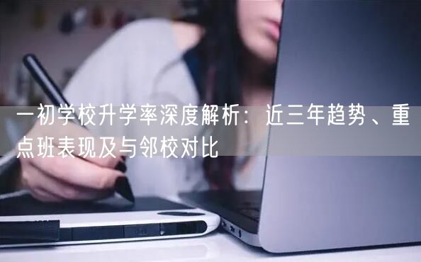 一初学校升学率深度解析:近三年趋势、重点班表现及与邻校对比 一初学校升学率深度解析:近三年趋势、重点班表现及与邻校对比