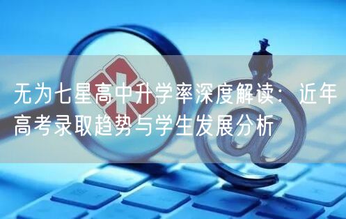 无为七星高中升学率深度解读:近年高考录取趋势与学生发展分析 无为七星高中升学率深度解读:近年高考录取趋势与学生发展分析