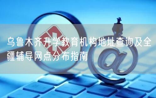 乌鲁木齐升学教育机构地址查询及全疆辅导网点分布指南
