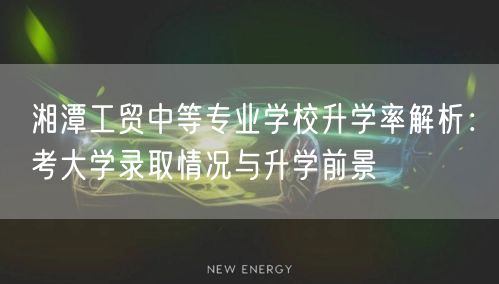 湘潭工贸中等专业学校升学率解析:考大学录取情况与升学前景 湘潭工贸中等专业学校升学率解析:考大学录取情况与升学前景
