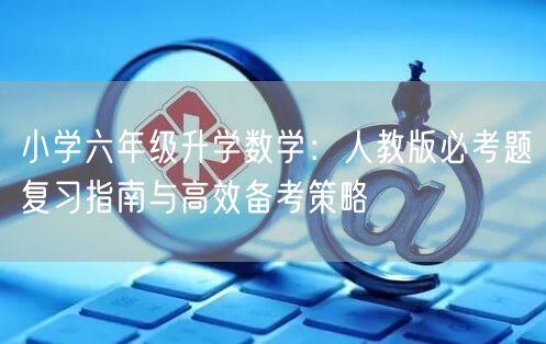 小学六年级升学数学:人教版必考题复习指南与高效备考策略 小学六年级升学数学:人教版必考题复习指南与高效备考策略
