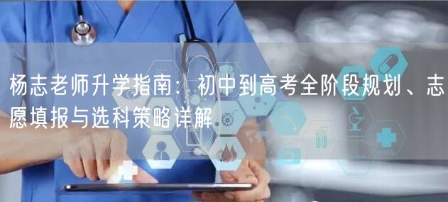 杨志老师升学指南：初中到高考全阶段规划、志愿填报与选科策略详解