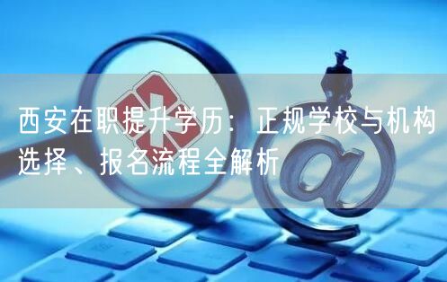 西安在职提升学历：正规学校与机构选择、报名流程全解析