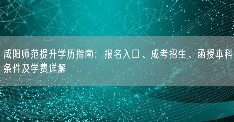 咸阳师范提升学历指南：报名入口、成考招生、函授本科条件及学费详解