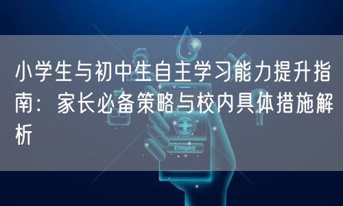 小学生与初中生自主学习能力提升指南:家长必备策略与校内具体措施解析 小学生与初中生自主学习能力提升指南:家长必备策略与校内具体措施解析