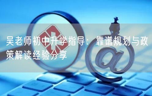吴老师初中升学指导:靠谱规划与政策解读经验分享 吴老师初中升学指导:靠谱规划与政策解读经验分享
