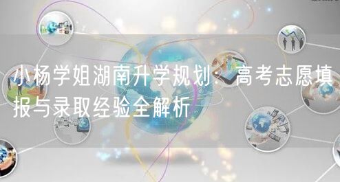 小杨学姐湖南升学规划:高考志愿填报与录取经验全解析 小杨学姐湖南升学规划:高考志愿填报与录取经验全解析